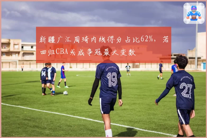 新疆广汇周琦内线得分占比62%，若回归CBA或成争冠最大变数