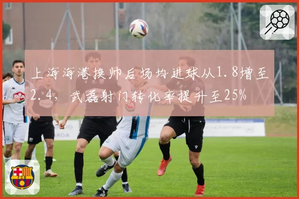 上海海港换帅后场均进球从1.8增至2.4，武磊射门转化率提升至25%
