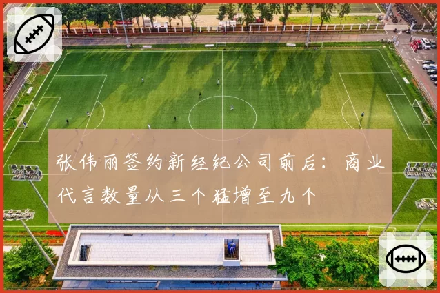 张伟丽签约新经纪公司前后：商业代言数量从三个猛增至九个