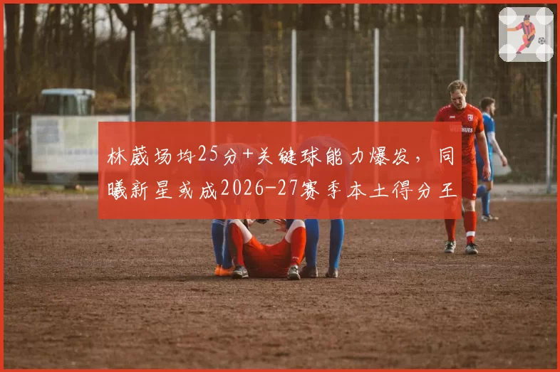 林葳场均25分+关键球能力爆发，同曦新星或成2026-27赛季本土得分王